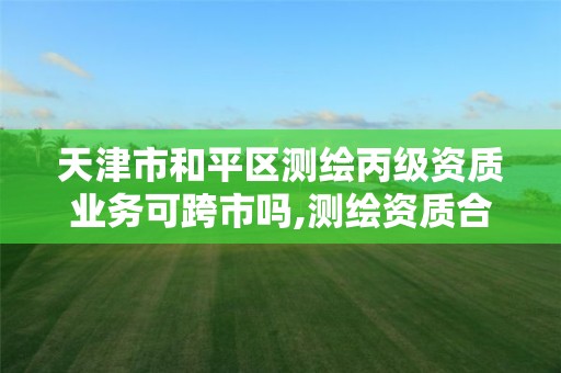 天津市和平区测绘丙级资质业务可跨市吗,测绘资质合并后,丙级测绘资质怎么办。