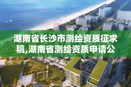 湖南省长沙市测绘资质征求稿,湖南省测绘资质申请公示