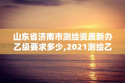 山东省济南市测绘资质新办乙级要求多少,2021测绘乙级资质申报条件。