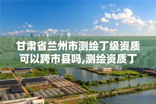 甘肃省兰州市测绘丁级资质可以跨市县吗,测绘资质丁级是什么意思。