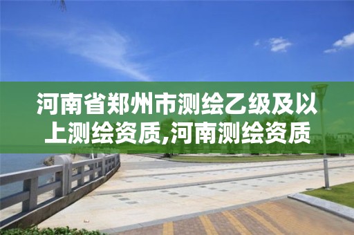 河南省郑州市测绘乙级及以上测绘资质,河南测绘资质单位查询