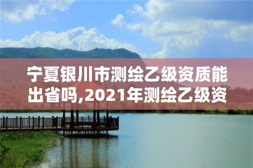 宁夏银川市测绘乙级资质能出省吗,2021年测绘乙级资质办公申报条件