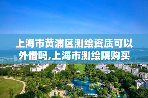 上海市黄浦区测绘资质可以外借吗,上海市测绘院购买图纸