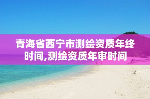 青海省西宁市测绘资质年终时间,测绘资质年审时间