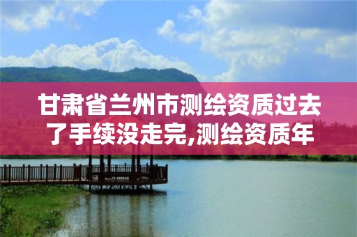 甘肃省兰州市测绘资质过去了手续没走完,测绘资质年检。