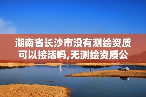 湖南省长沙市没有测绘资质可以接活吗,无测绘资质公司进行测绘的后果