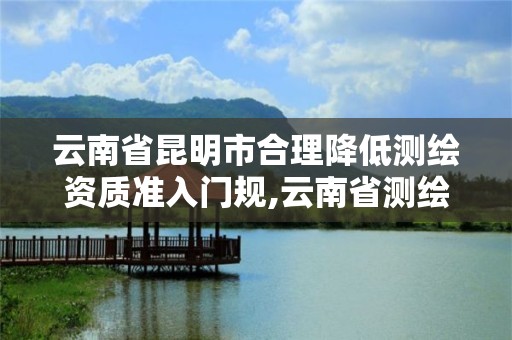 云南省昆明市合理降低测绘资质准入门规,云南省测绘资质证书延期公告。