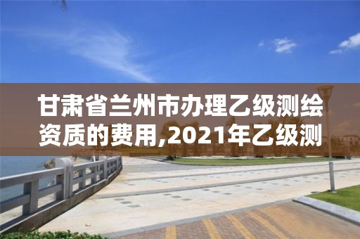 甘肃省兰州市办理乙级测绘资质的费用,2021年乙级测绘资质申报材料