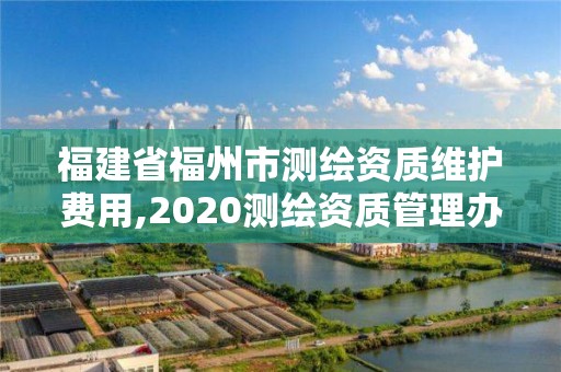 福建省福州市测绘资质维护费用,2020测绘资质管理办法