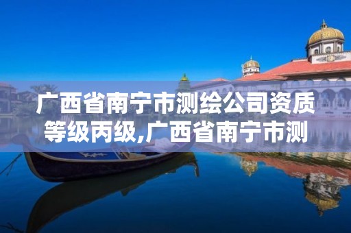 广西省南宁市测绘公司资质等级丙级,广西省南宁市测绘公司资质等级丙级是什么