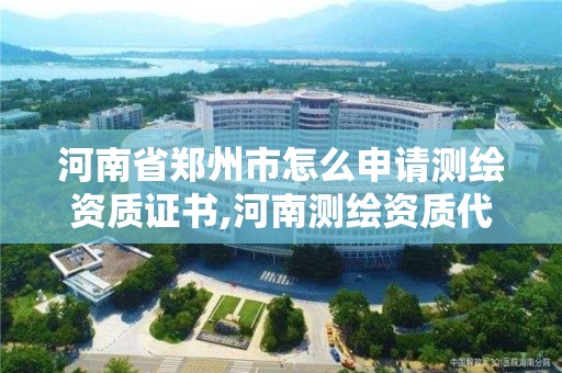 河南省郑州市怎么申请测绘资质证书,河南测绘资质代办。