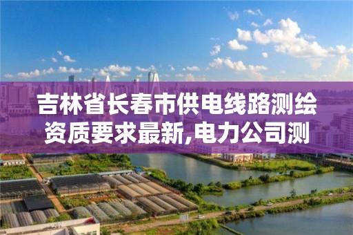 吉林省长春市供电线路测绘资质要求最新,电力公司测绘辛苦吗。