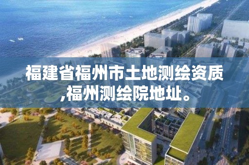 福建省福州市土地测绘资质,福州测绘院地址。