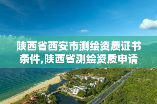 陕西省西安市测绘资质证书条件,陕西省测绘资质申请材料