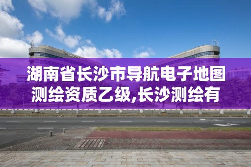 湖南省长沙市导航电子地图测绘资质乙级,长沙测绘有限公司联系电话。