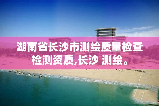 湖南省长沙市测绘质量检查检测资质,长沙 测绘。