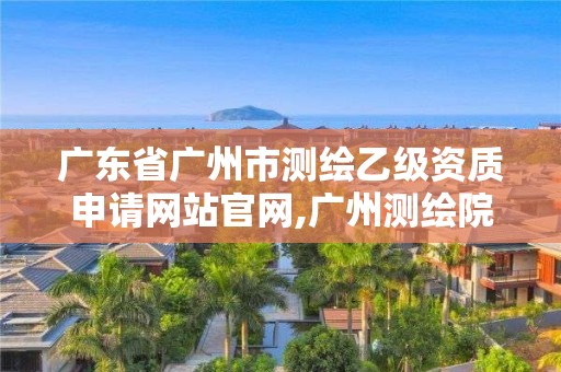 广东省广州市测绘乙级资质申请网站官网,广州测绘院