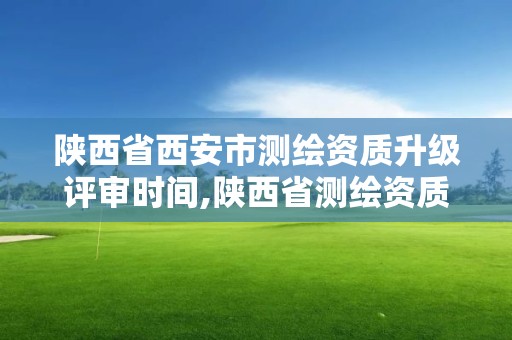 陕西省西安市测绘资质升级评审时间,陕西省测绘资质申请材料