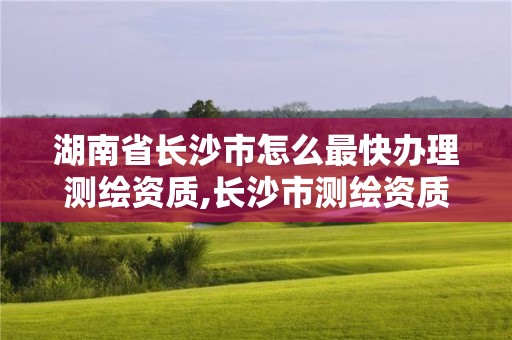 湖南省长沙市怎么最快办理测绘资质,长沙市测绘资质单位名单