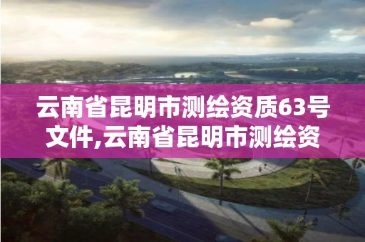 云南省昆明市测绘资质63号文件,云南省昆明市测绘资质63号文件查询