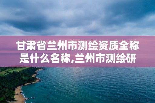 甘肃省兰州市测绘资质全称是什么名称,兰州市测绘研究院改企了吗。