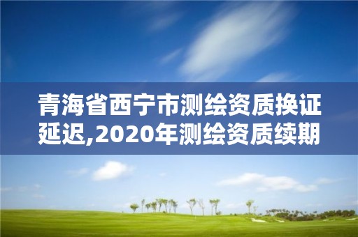 青海省西宁市测绘资质换证延迟,2020年测绘资质续期怎么办理