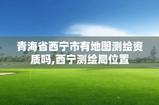 青海省西宁市有地图测绘资质吗,西宁测绘局位置