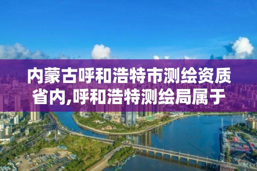 内蒙古呼和浩特市测绘资质省内,呼和浩特测绘局属于什么单位管理