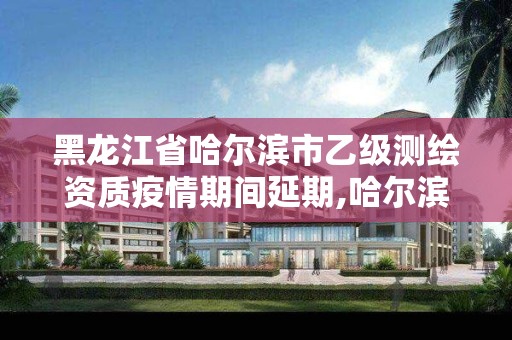 黑龙江省哈尔滨市乙级测绘资质疫情期间延期,哈尔滨测绘职工中等专业学校