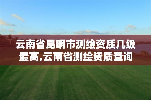 云南省昆明市测绘资质几级最高,云南省测绘资质查询。