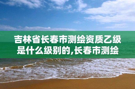 吉林省长春市测绘资质乙级是什么级别的,长春市测绘院工资待遇。