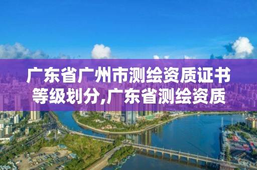 广东省广州市测绘资质证书等级划分,广东省测绘资质办理流程。