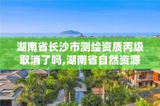 湖南省长沙市测绘资质丙级取消了吗,湖南省自然资源厅关于延长测绘资质证书有效期的公告