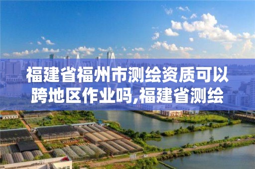 福建省福州市测绘资质可以跨地区作业吗,福建省测绘资质延期