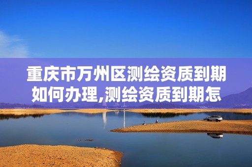 重庆市万州区测绘资质到期如何办理,测绘资质到期怎么办