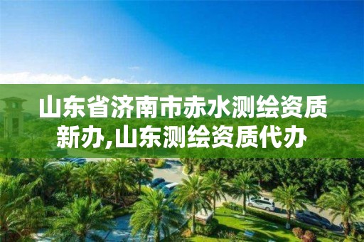 山东省济南市赤水测绘资质新办,山东测绘资质代办