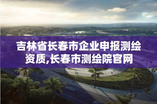 吉林省长春市企业申报测绘资质,长春市测绘院官网