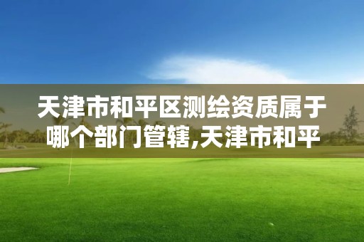 天津市和平区测绘资质属于哪个部门管辖,天津市和平区测绘资质属于哪个部门管辖范围