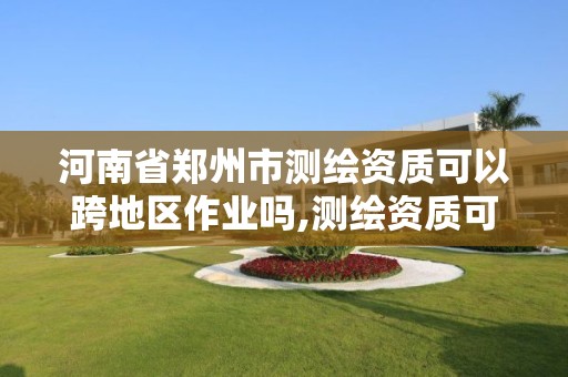 河南省郑州市测绘资质可以跨地区作业吗,测绘资质可以跨省承接业务吗。