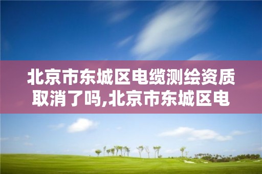 北京市东城区电缆测绘资质取消了吗,北京市东城区电缆测绘资质取消了吗今天