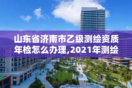 山东省济南市乙级测绘资质年检怎么办理,2021年测绘乙级资质申报制度。