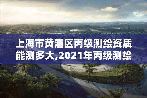 上海市黄浦区丙级测绘资质能测多大,2021年丙级测绘资质申请需要什么条件