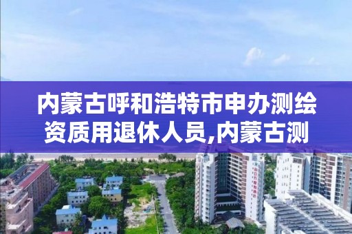 内蒙古呼和浩特市申办测绘资质用退休人员,内蒙古测绘资质代办