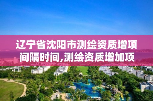 辽宁省沈阳市测绘资质增项间隔时间,测绘资质增加项目怎么申请。