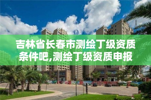 吉林省长春市测绘丁级资质条件吧,测绘丁级资质申报条件