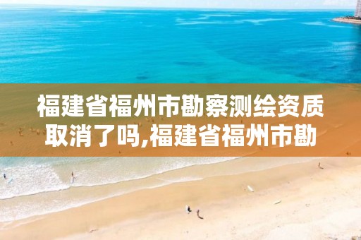 福建省福州市勘察测绘资质取消了吗,福建省福州市勘察测绘资质取消了吗现在。