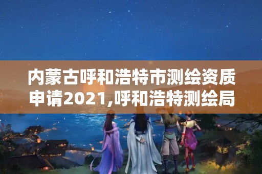 内蒙古呼和浩特市测绘资质申请2021,呼和浩特测绘局属于什么单位管理