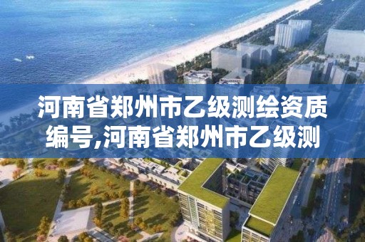 河南省郑州市乙级测绘资质编号,河南省郑州市乙级测绘资质编号是多少