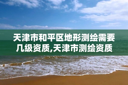 天津市和平区地形测绘需要几级资质,天津市测绘资质单位