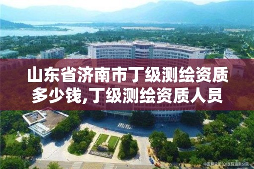 山东省济南市丁级测绘资质多少钱,丁级测绘资质人员要求